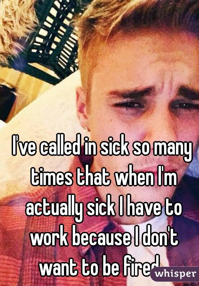 I've called in sick so many times that when I'm actually sick I have to work because I don't want to be fired...