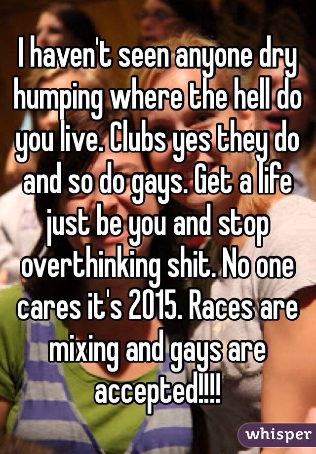I haven't seen anyone dry humping where the hell do you live. Clubs yes they do and so do gays. Get a life just be you and stop overthinking shit. No one cares it's 2015. Races are mixing and gays are accepted!!!! 