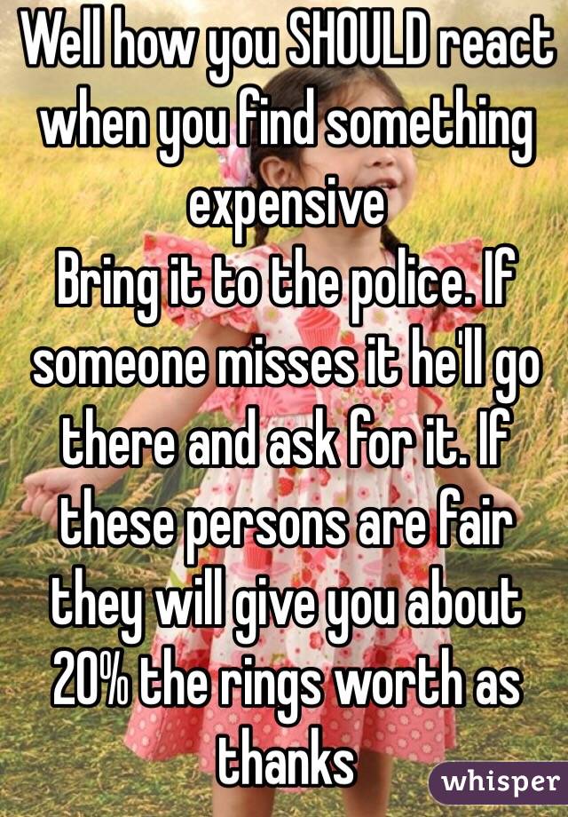 Well how you SHOULD react when you find something expensive
Bring it to the police. If someone misses it he'll go there and ask for it. If these persons are fair they will give you about 20% the rings worth as thanks