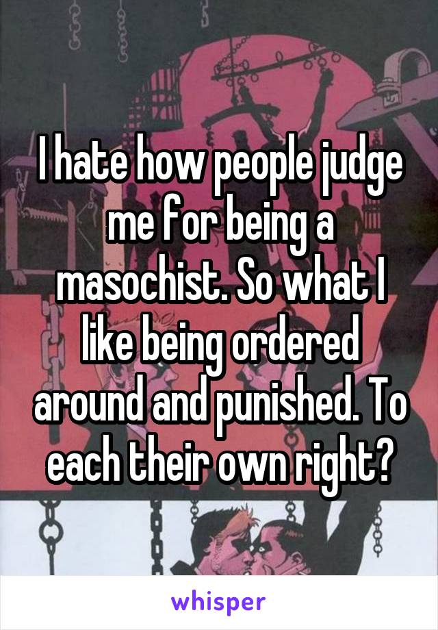 I hate how people judge me for being a masochist. So what I like being ordered around and punished. To each their own right?