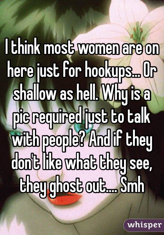 I think most women are on here just for hookups... Or shallow as hell. Why is a pic required just to talk with people? And if they don't like what they see, they ghost out.... Smh