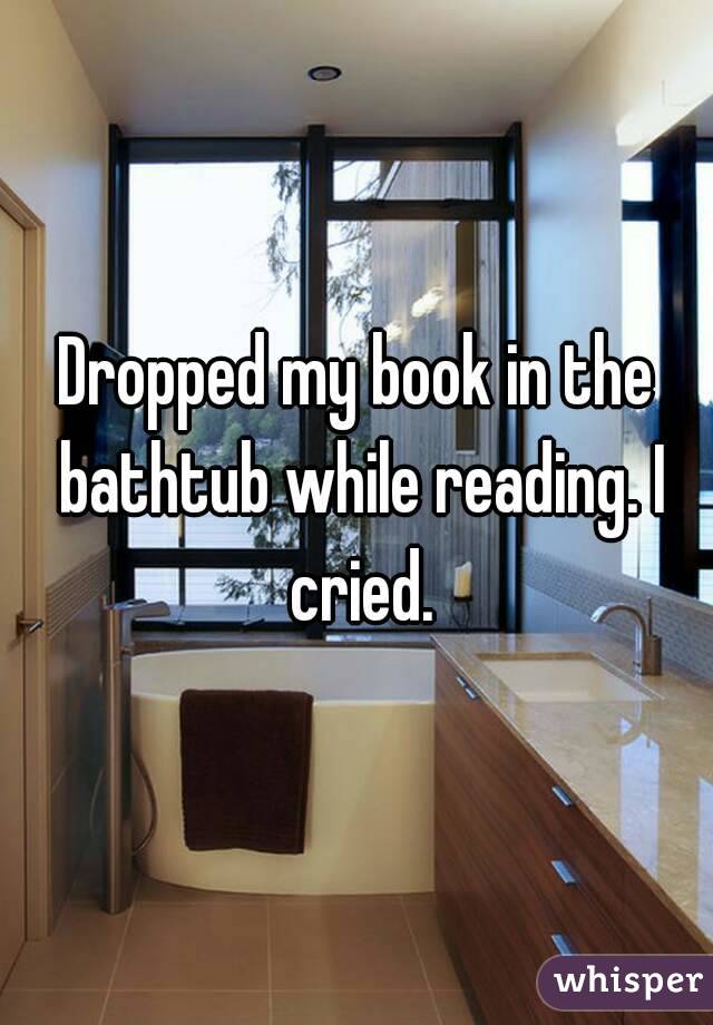 Dropped my book in the bathtub while reading. I cried.