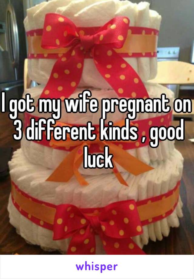 I got my wife pregnant on 3 different kinds , good luck