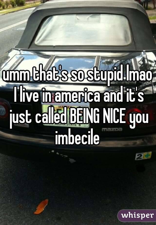 umm that's so stupid lmao I live in america and it's just called BEING NICE you imbecile 