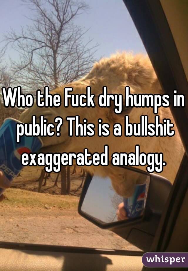Who the Fuck dry humps in public? This is a bullshit exaggerated analogy. 