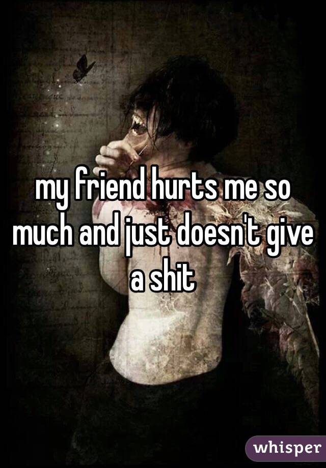 my friend hurts me so much and just doesn't give a shit 