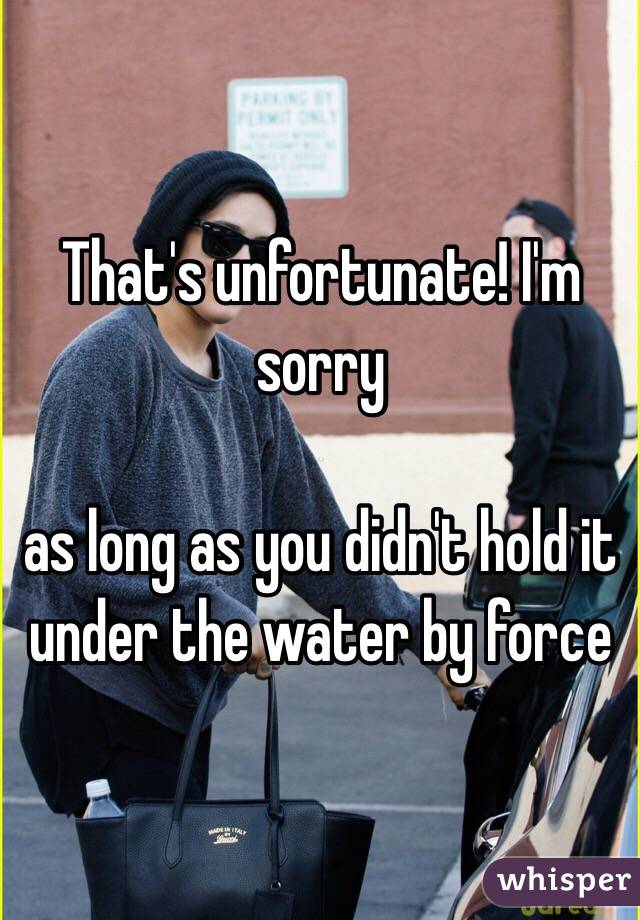 That's unfortunate! I'm sorry

as long as you didn't hold it under the water by force