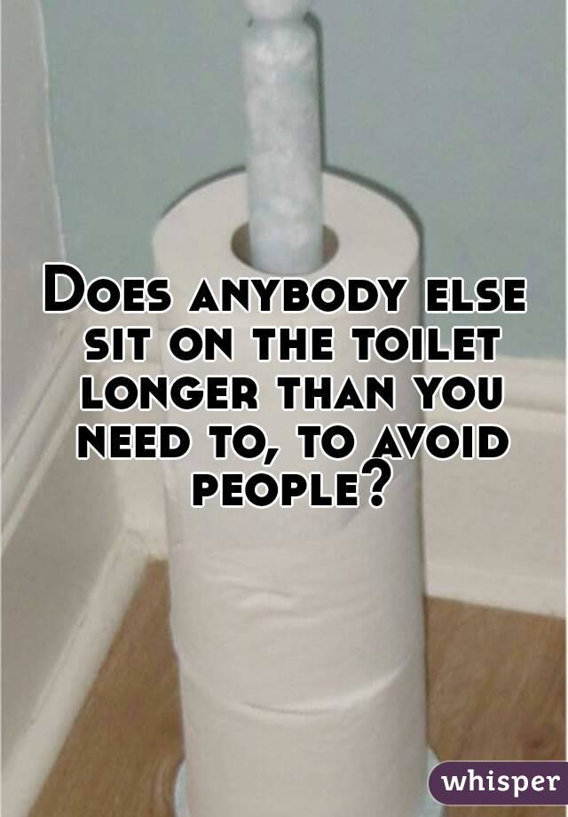 Does anybody else sit on the toilet longer than you need to, to avoid people?