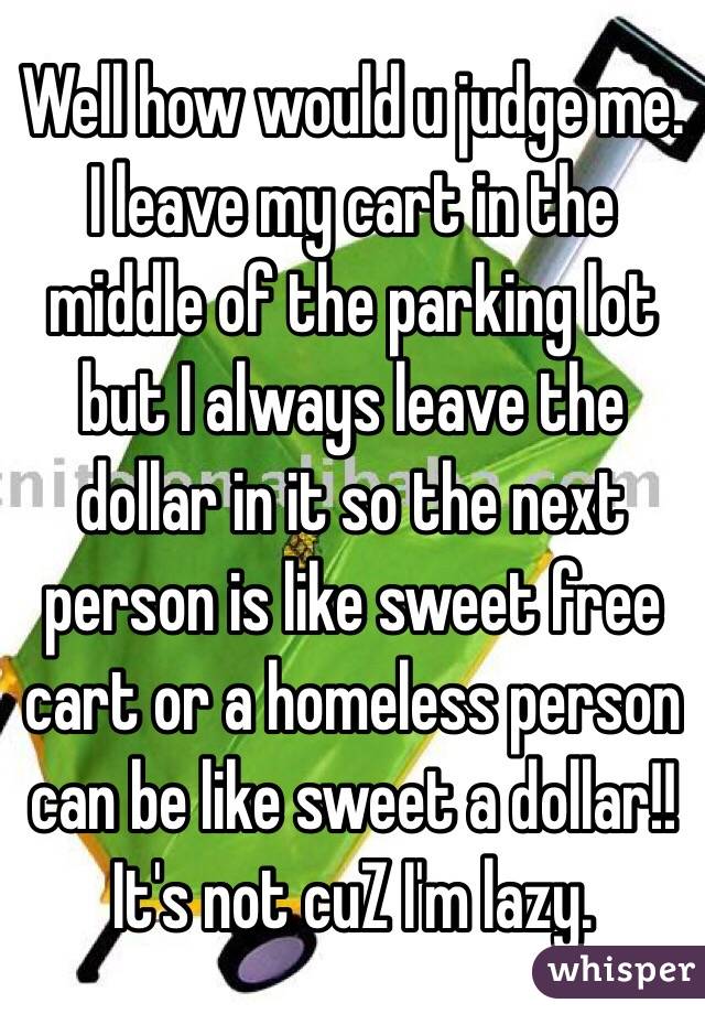 Well how would u judge me. I leave my cart in the middle of the parking lot but I always leave the dollar in it so the next person is like sweet free cart or a homeless person can be like sweet a dollar!! It's not cuZ I'm lazy. 
