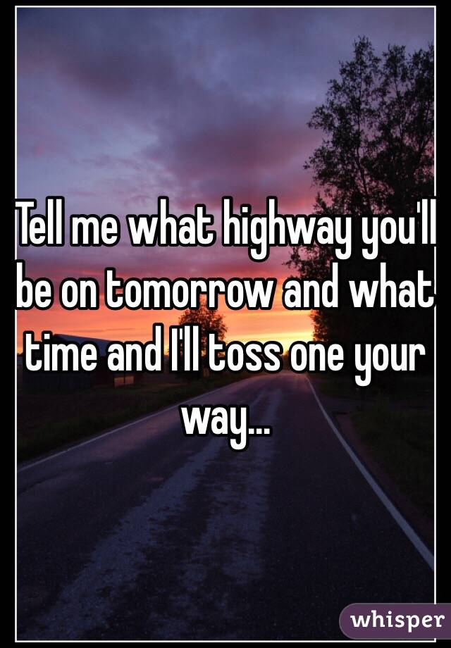 Tell me what highway you'll be on tomorrow and what time and I'll toss one your way...