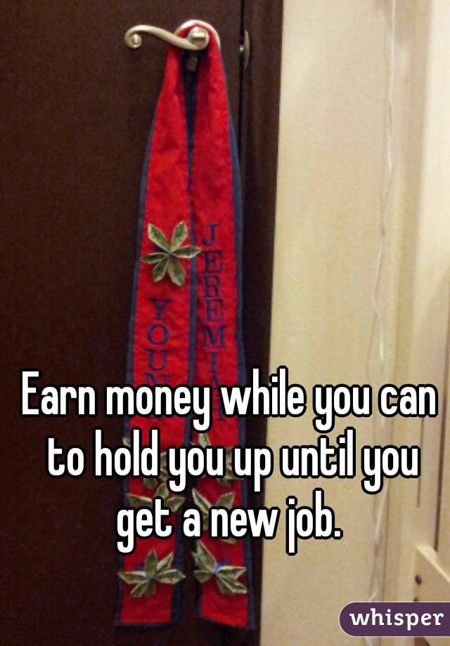 Earn money while you can to hold you up until you get a new job. 


