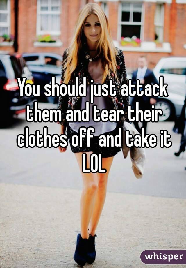 You should just attack them and tear their clothes off and take it LOL