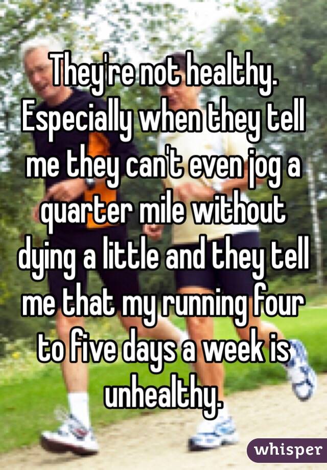 They're not healthy. Especially when they tell me they can't even jog a quarter mile without dying a little and they tell me that my running four to five days a week is unhealthy. 