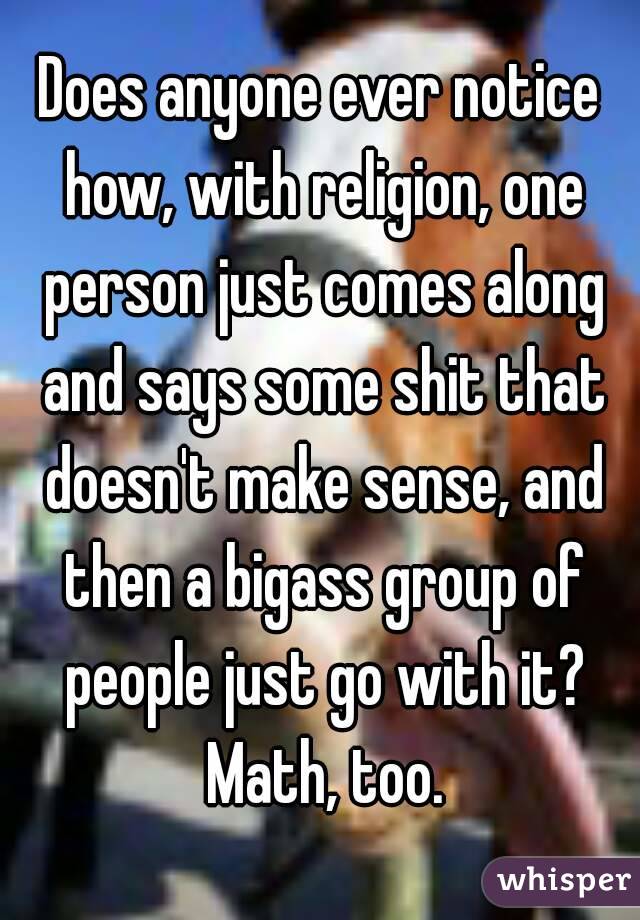 Does anyone ever notice how, with religion, one person just comes along and says some shit that doesn't make sense, and then a bigass group of people just go with it? Math, too.