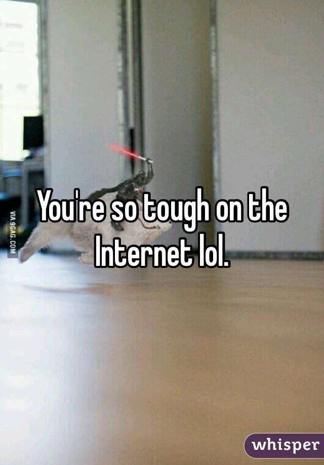 You're so tough on the Internet lol. 