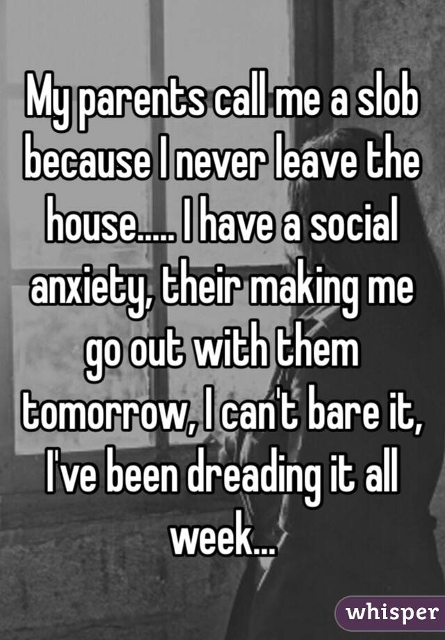 My parents call me a slob because I never leave the house..... I have a social anxiety, their making me go out with them tomorrow, I can't bare it, I've been dreading it all week...