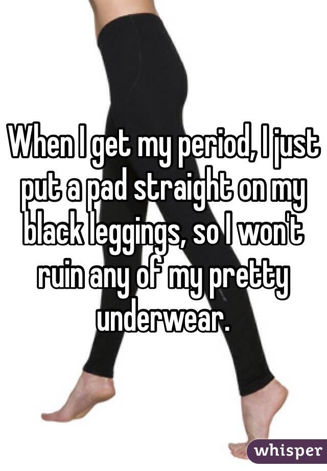 When I get my period, I just put a pad straight on my black leggings, so I won't ruin any of my pretty underwear.