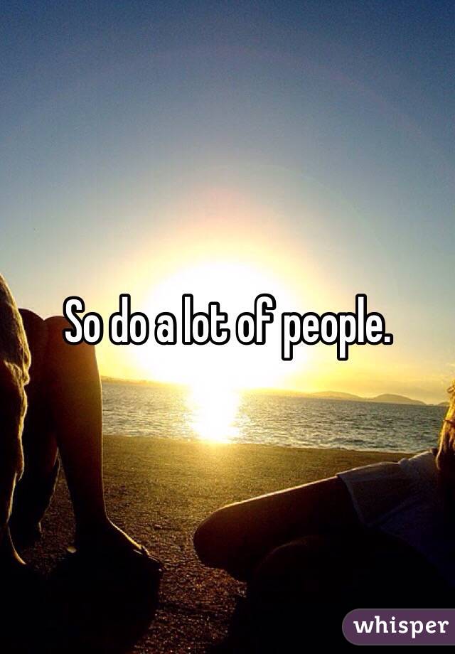 So do a lot of people.