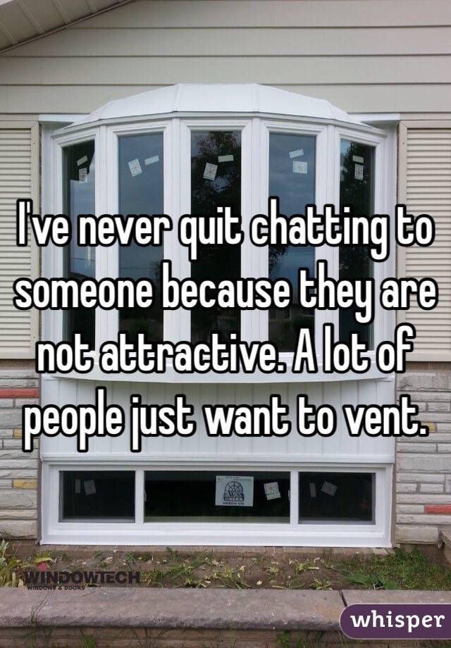 I've never quit chatting to someone because they are not attractive. A lot of people just want to vent.