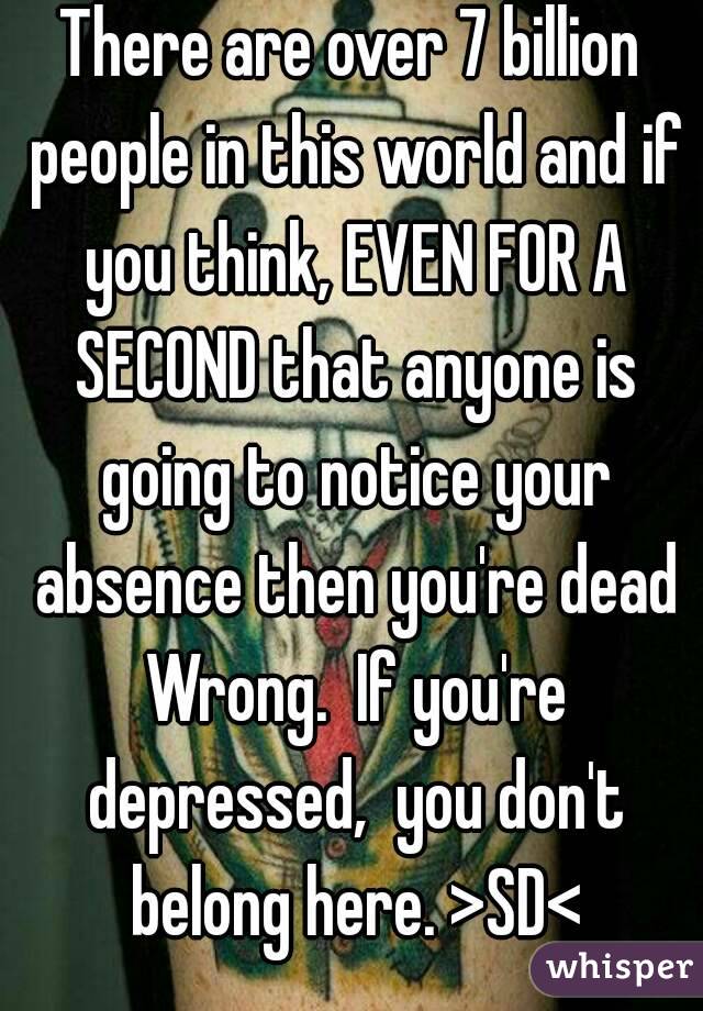 There are over 7 billion people in this world and if you think, EVEN FOR A SECOND that anyone is going to notice your absence then you're dead Wrong.  If you're depressed,  you don't belong here. >SD<