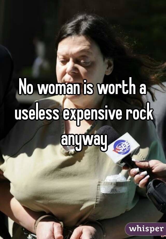 No woman is worth a useless expensive rock anyway