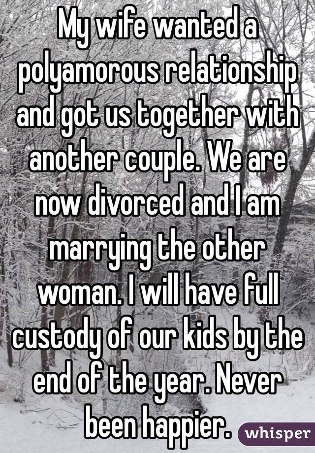 My wife wanted a polyamorous relationship and got us together with another couple. We are now divorced and I am marrying the other woman. I will have full custody of our kids by the end of the year. Never been happier. 