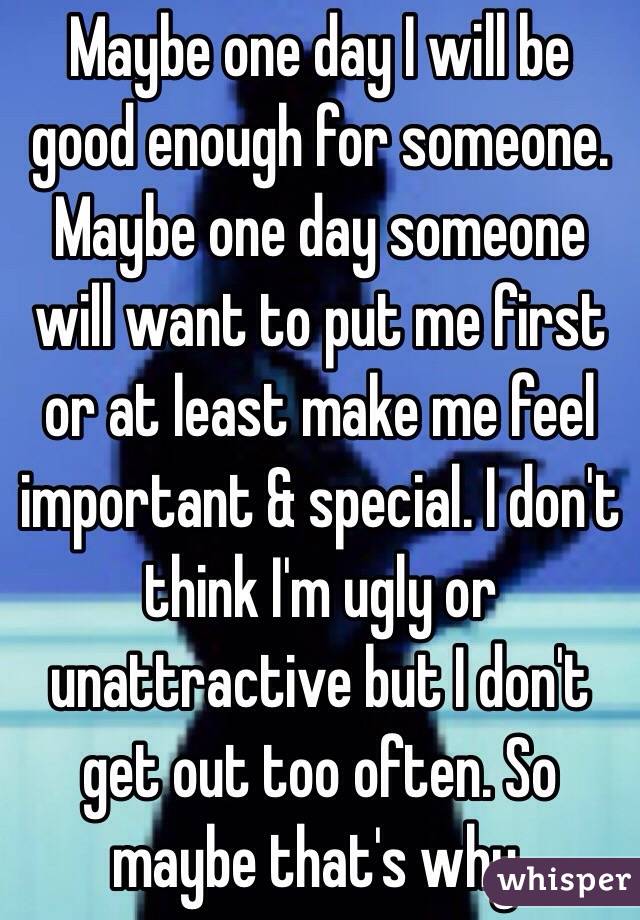 Maybe one day I will be good enough for someone. Maybe one day someone will want to put me first or at least make me feel important & special. I don't think I'm ugly or unattractive but I don't get out too often. So maybe that's why.