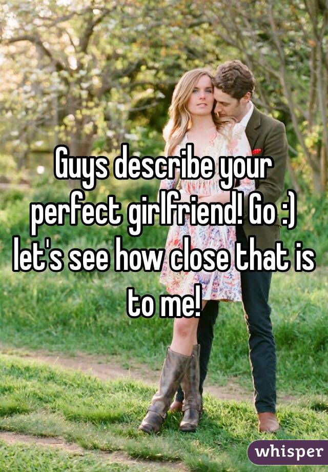 Guys describe your perfect girlfriend! Go :) let's see how close that is to me!