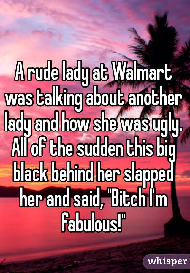 A rude lady at Walmart was talking about another lady and how she was ugly. All of the sudden this big black behind her slapped her and said, "Bitch I'm fabulous!"