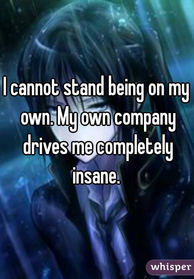 I cannot stand being on my own. My own company drives me completely insane. 