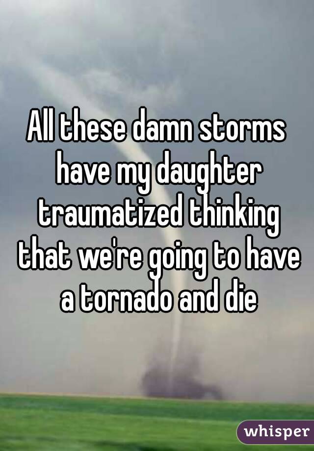 All these damn storms have my daughter traumatized thinking that we're going to have a tornado and die