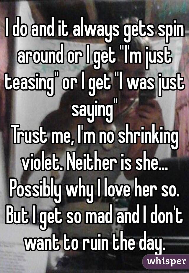 I do and it always gets spin around or I get "I'm just teasing" or I get "I was just saying"
Trust me, I'm no shrinking violet. Neither is she... Possibly why I love her so. 
But I get so mad and I don't want to ruin the day. 