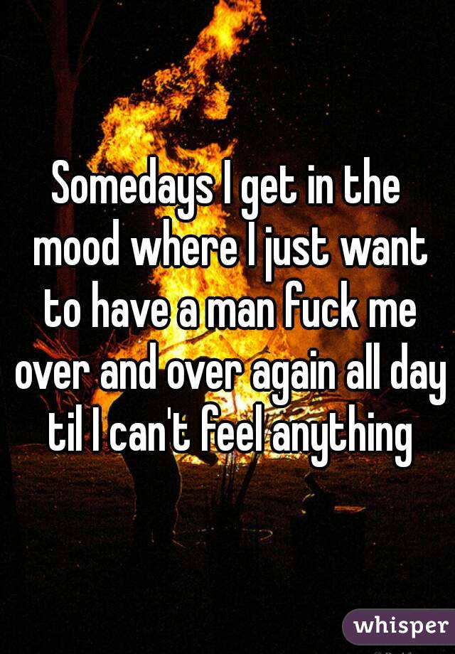 Somedays I get in the mood where I just want to have a man fuck me over and over again all day til I can't feel anything