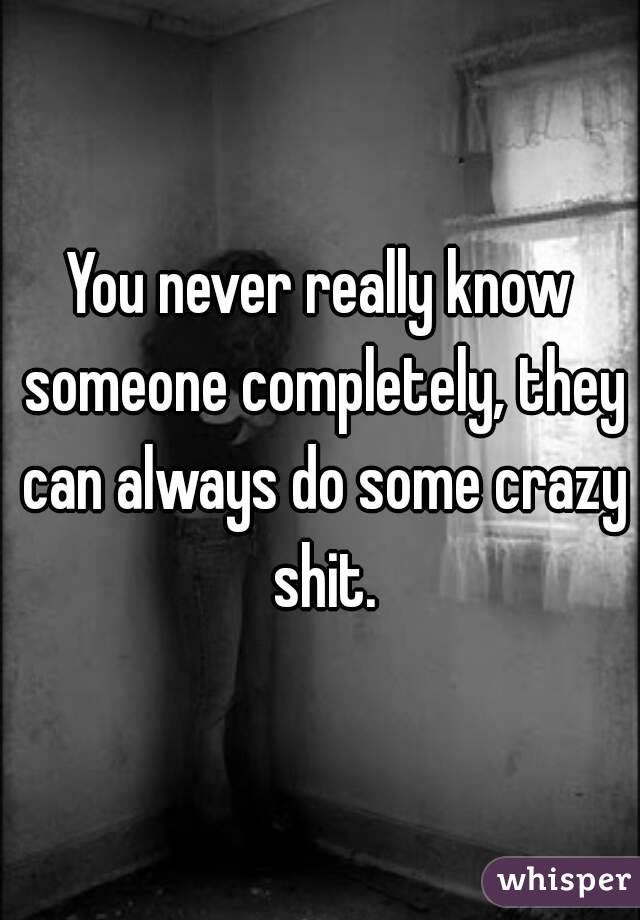 You never really know someone completely, they can always do some crazy shit.