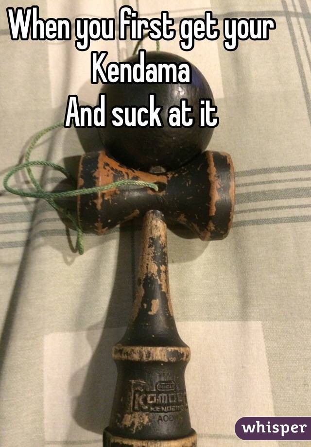 When you first get your Kendama
And suck at it 