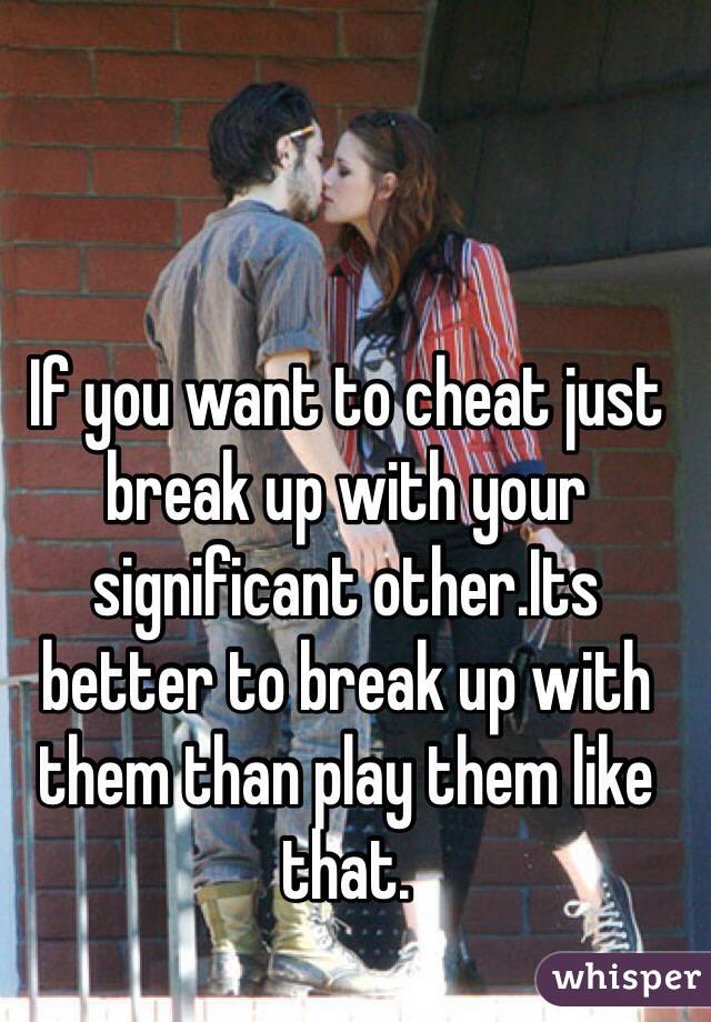If you want to cheat just break up with your significant other.Its better to break up with them than play them like that.