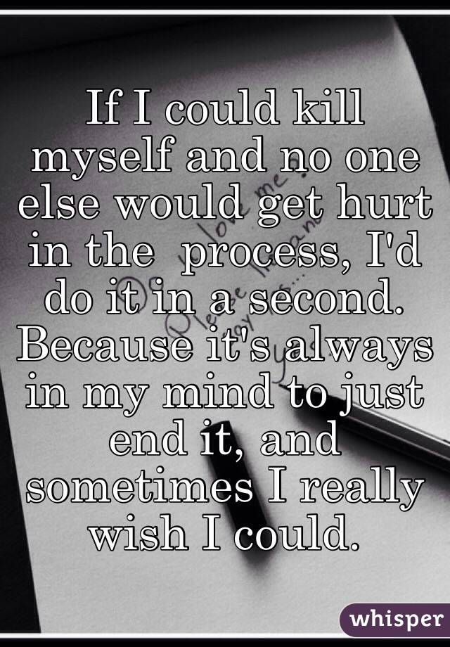 If I could kill myself and no one else would get hurt in the  process, I'd do it in a second. Because it's always in my mind to just end it, and sometimes I really wish I could.
