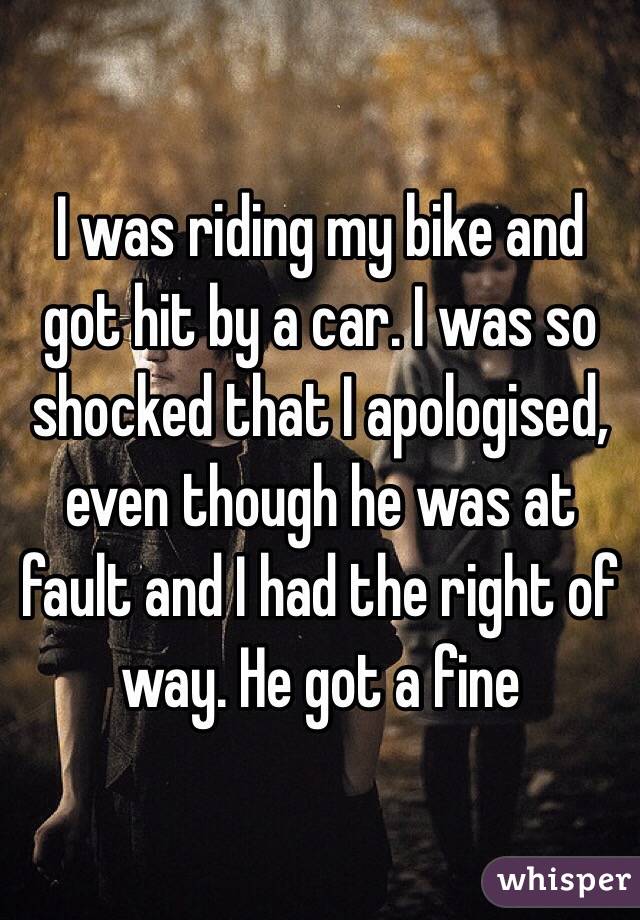 I was riding my bike and got hit by a car. I was so shocked that I apologised, even though he was at fault and I had the right of way. He got a fine