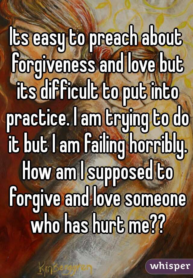 Its easy to preach about forgiveness and love but its difficult to put into practice. I am trying to do it but I am failing horribly. How am I supposed to forgive and love someone who has hurt me??