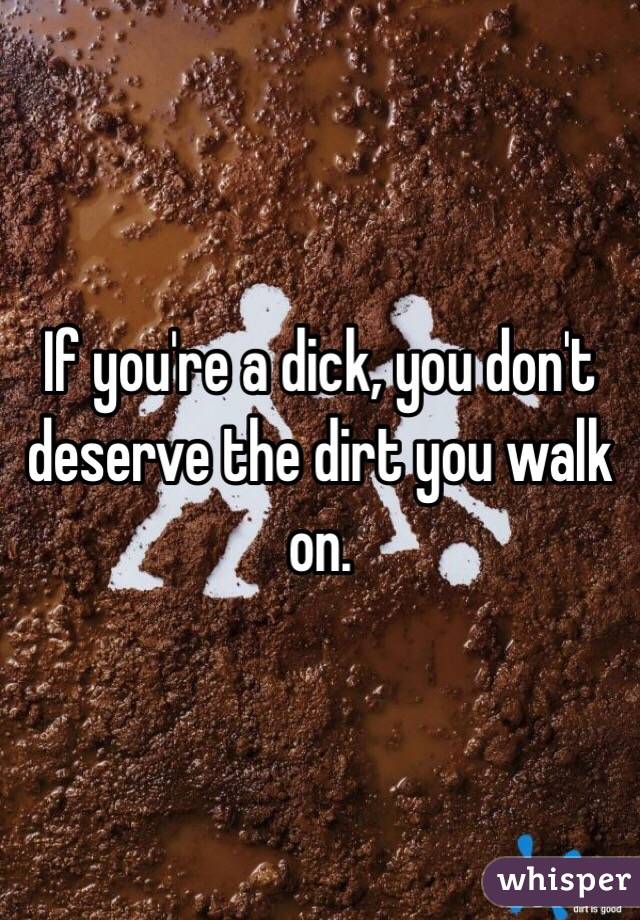 If you're a dick, you don't deserve the dirt you walk on. 