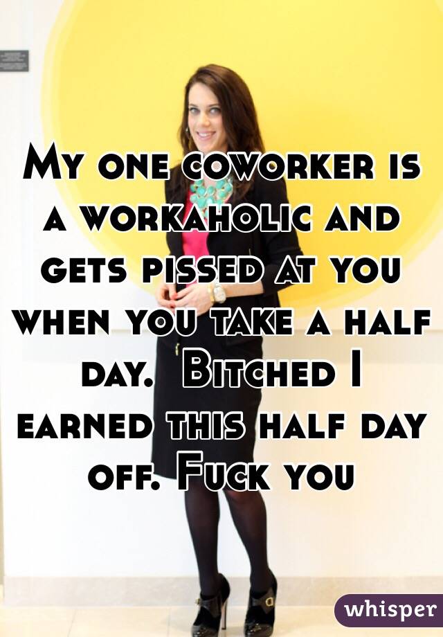My one coworker is a workaholic and gets pissed at you when you take a half day.  Bitched I earned this half day off. Fuck you 