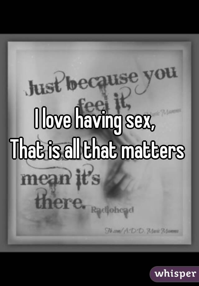 I love having sex,  
That is all that matters 