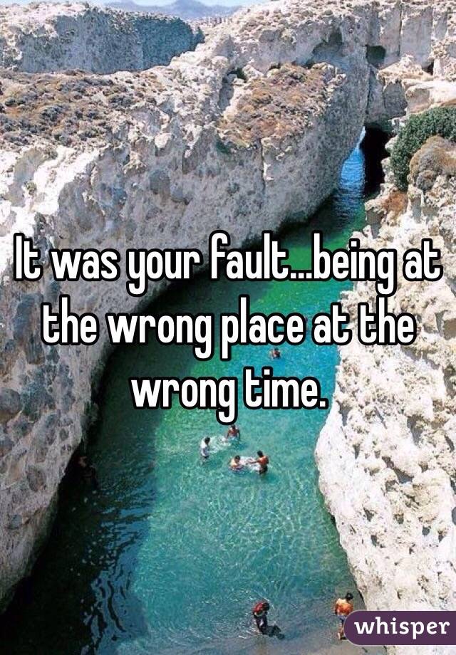 It was your fault...being at the wrong place at the wrong time.