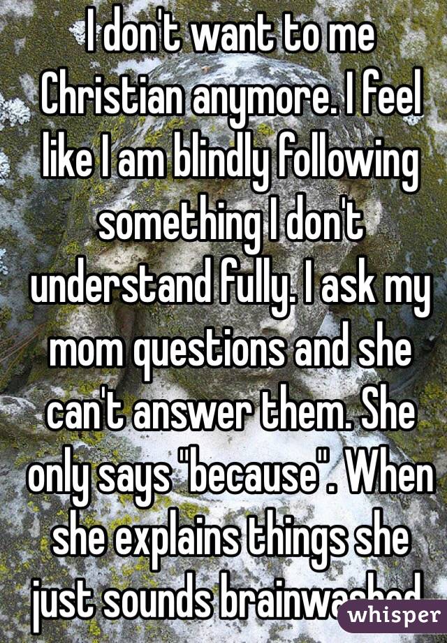 I don't want to me Christian anymore. I feel like I am blindly following something I don't understand fully. I ask my mom questions and she can't answer them. She only says "because". When she explains things she just sounds brainwashed.