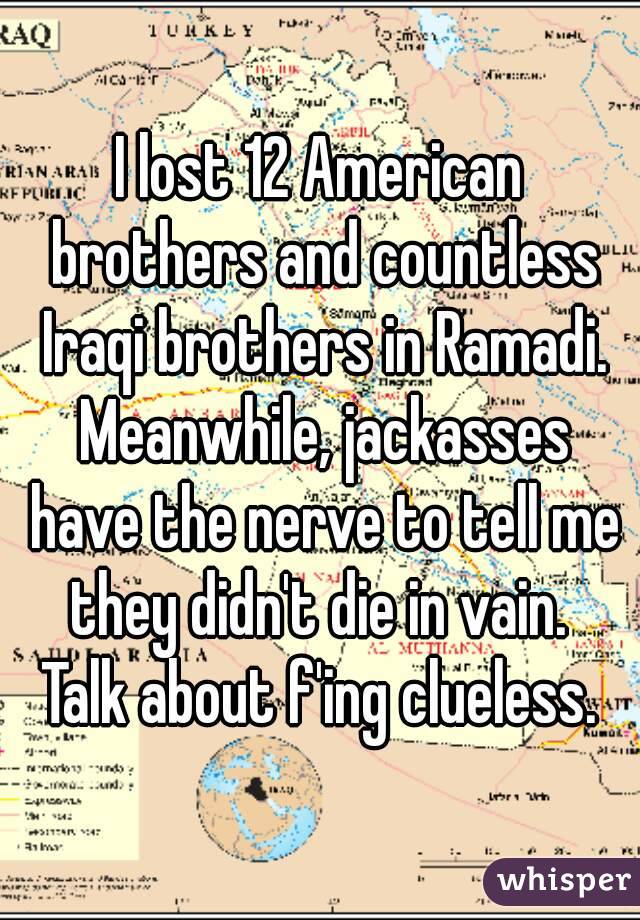 I lost 12 American brothers and countless Iraqi brothers in Ramadi. Meanwhile, jackasses have the nerve to tell me they didn't die in vain. 
Talk about f'ing clueless.