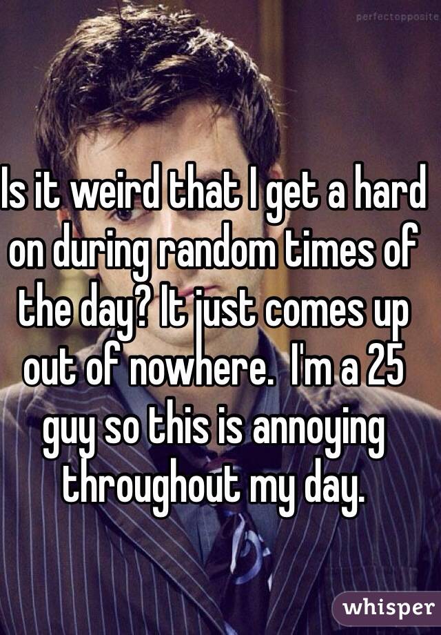 Is it weird that I get a hard on during random times of the day? It just comes up out of nowhere.  I'm a 25 guy so this is annoying throughout my day. 