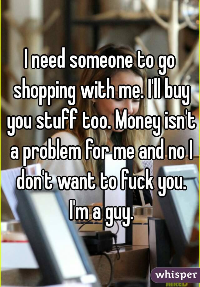 I need someone to go shopping with me. I'll buy you stuff too. Money isn't a problem for me and no I don't want to fuck you. I'm a guy.