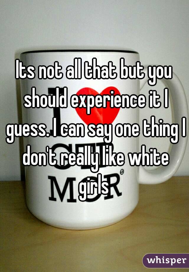 Its not all that but you should experience it I guess. I can say one thing I don't really like white girls 