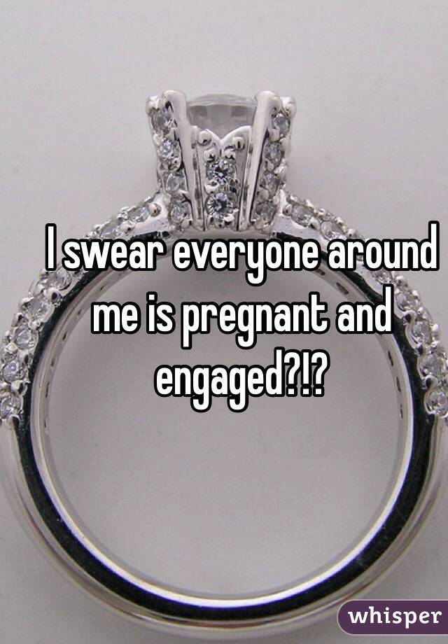 I swear everyone around me is pregnant and engaged?!? 