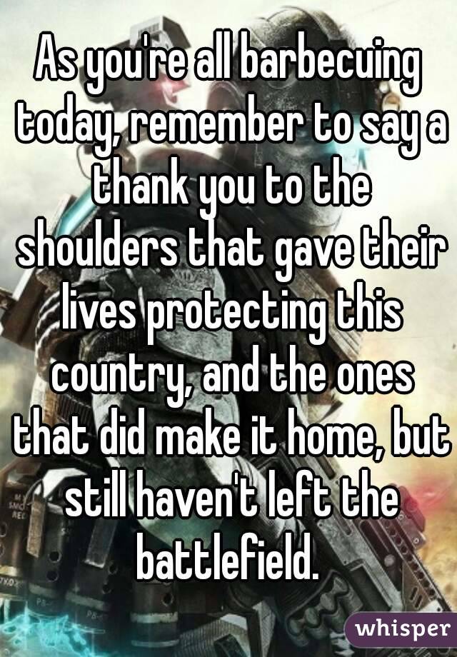 As you're all barbecuing today, remember to say a thank you to the shoulders that gave their lives protecting this country, and the ones that did make it home, but still haven't left the battlefield. 
